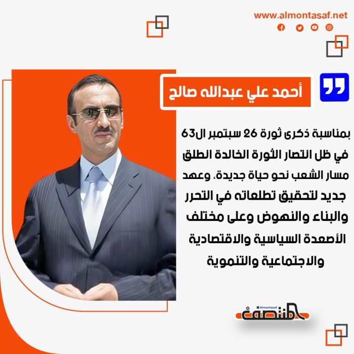 أحمد علي عبدالله صالح بمناسبة ذكرى ثورة 26 سبتمبر ال63:   في ظل انتصار الثورة الخالدة انطلق مسار الشعب نحو حياة جديدة، وعهد جديد لتحقيق تطلعاته في التحرر والبناء والنهوض وعلى مختلف الأصعدة السياسية والاقتصادية والاجتماعية والتنموية.