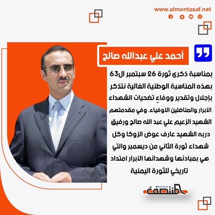 أحمد علي عبدالله صالح بمناسبة ذكرى ثورة 26 سبتمبر ال63:  بهذه المناسبة الوطنية الغالية نتذكر بإجلال وتقدير ووفاءٍ تضحيات الشهداء الأبرار والمناضلين الأوفياء، وفي مقدمتهم الشهيد الزعيم علي عبد الله صالح ورفيق دربه الشهيد عارف عوض الزوكا وكل شهداء ثورة الثاني من ديسمبر والتي هي بمبادئها وشهدائها الأبرار امتداد تاريخي للثورة اليمنية.