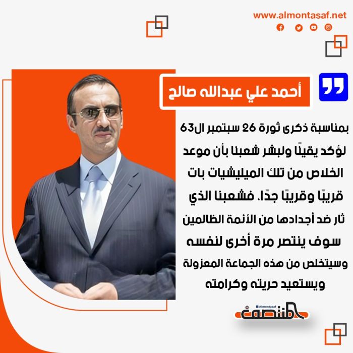 أحمد علي عبدالله صالح بمناسبة ذكرى ثورة 26 سبتمبر ال63: . نؤكد يقينًا ونبشر شعبنا بأن موعد الخلاص من تلك الميليشيات بات قريبًا وقريبًا جدًا، فشعبنا الذي ثار ضد أجدادها من الأئمة الظالمين سوف ينتصر مرة أخرى لنفسه وسيتخلص من هذه الجماعة المعزولة ويستعيد حريته وكرامته..