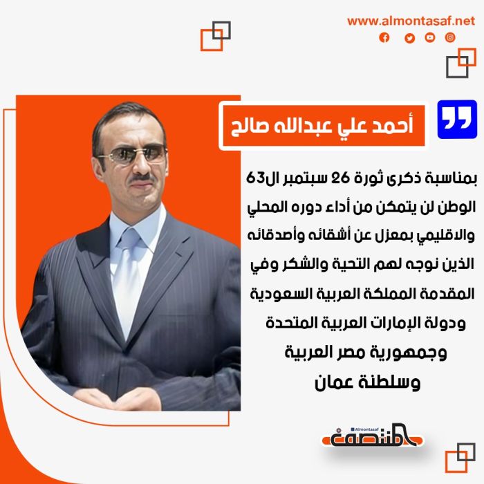  أحمد علي عبدالله صالح بمناسبة ذكرى ثورة 26 سبتمبر ال63: ، الوطن لن يتمكن من أداء دوره المحلي والاقليمي بمعزل عن أشقائه وأصدقائه الذين نوجه لهم التحية والشكر وفي المقدمة المملكة العربية السعودية ودولة الإمارات العربية المتحدة وجمهورية مصر العربية وسلطنة عمان.